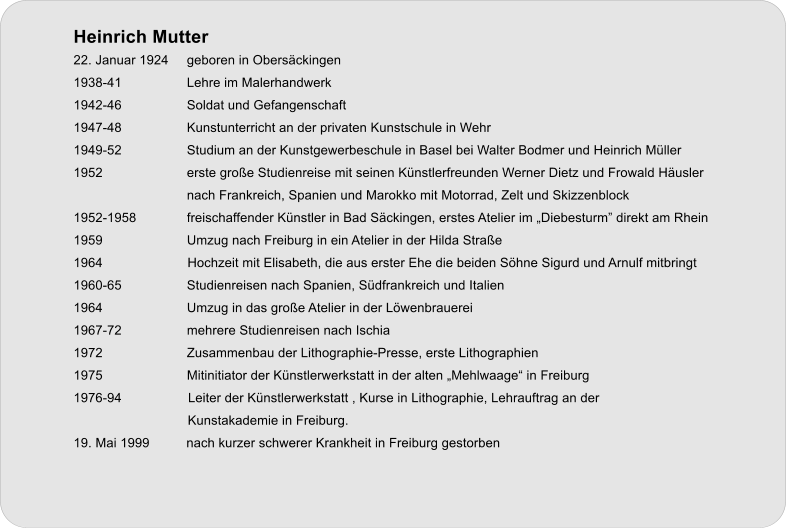 Heinrich Mutter 22. Januar 1924 	geboren in Obersckingen 1938-41 		Lehre im Malerhandwerk 1942-46 		Soldat und Gefangenschaft 1947-48 		Kunstunterricht an der privaten Kunstschule in Wehr 1949-52 		Studium an der Kunstgewerbeschule in Basel bei Walter Bodmer und Heinrich Mller 1952 			erste groe Studienreise mit seinen Knstlerfreunden Werner Dietz und Frowald Husler  nach Frankreich, Spanien und Marokko mit Motorrad, Zelt und Skizzenblock 1952-1958 		freischaffender Knstler in Bad Sckingen, erstes Atelier im Diebesturm direkt am Rhein 1959 			Umzug nach Freiburg in ein Atelier in der Hilda Strae 1964                       Hochzeit mit Elisabeth, die aus erster Ehe die beiden Shne Sigurd und Arnulf mitbringt 1960-65 		Studienreisen nach Spanien, Sdfrankreich und Italien 1964 			Umzug in das groe Atelier in der Lwenbrauerei 1967-72 		mehrere Studienreisen nach Ischia  1972 			Zusammenbau der Lithographie-Presse, erste Lithographien 1975 			Mitinitiator der Knstlerwerkstatt in der alten Mehlwaage in Freiburg 1976-94                  Leiter der Knstlerwerkstatt , Kurse in Lithographie, Lehrauftrag an der                                 Kunstakademie in Freiburg. 19. Mai 1999          nach kurzer schwerer Krankheit in Freiburg gestorben